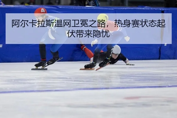 阿尔卡拉斯温网卫冕之路，热身赛状态起伏带来隐忧